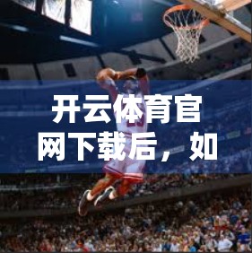 开云体育官网下载后，如何高效维护与升级？这份指南请收好！