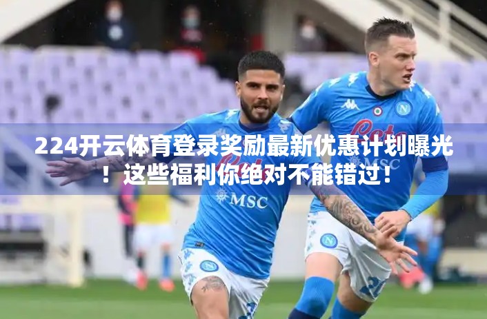 224开云体育登录奖励最新优惠计划曝光！这些福利你绝对不能错过！