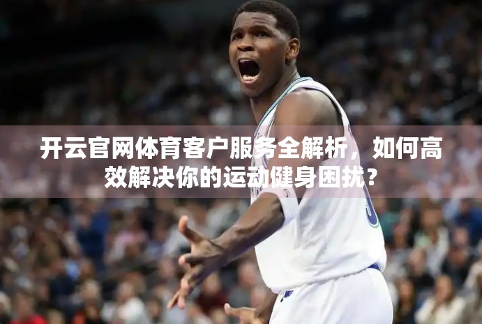 开云官网体育客户服务全解析，如何高效解决你的运动健身困扰？