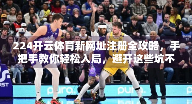 224开云体育新网址注册全攻略，手把手教你轻松入局，避开这些坑不踩雷！