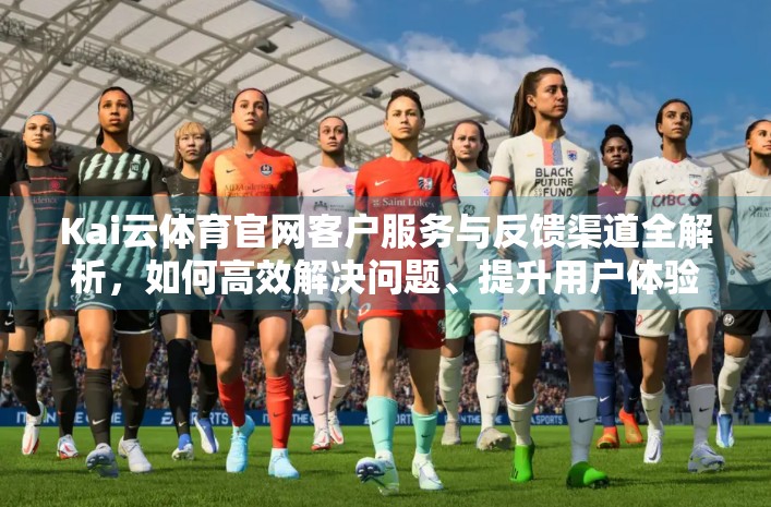 Kai云体育官网客户服务与反馈渠道全解析，如何高效解决问题、提升用户体验？