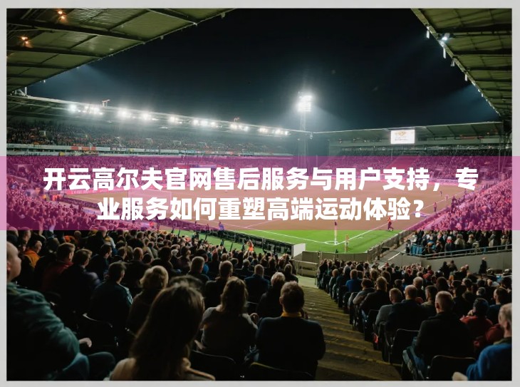 开云高尔夫官网售后服务与用户支持，专业服务如何重塑高端运动体验？