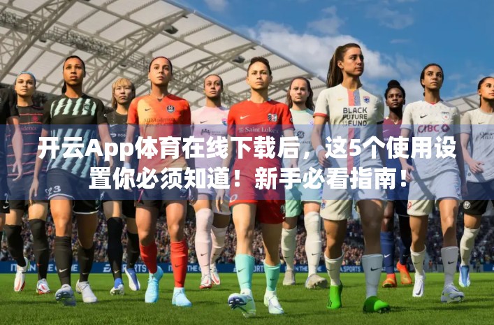 开云App体育在线下载后，这5个使用设置你必须知道！新手必看指南！