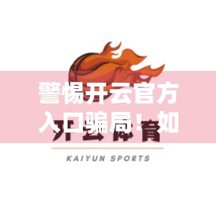 警惕开云官方入口骗局！如何识别真假客服联系方式？自媒体作者亲测避坑指南