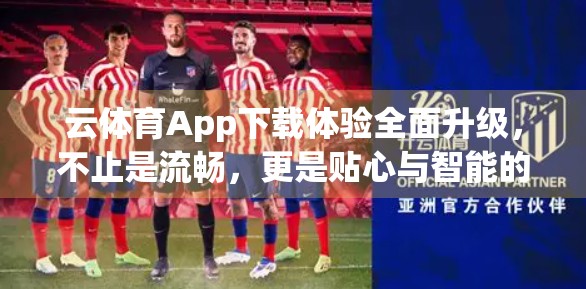 云体育App下载体验全面升级，不止是流畅，更是贴心与智能的跃迁！