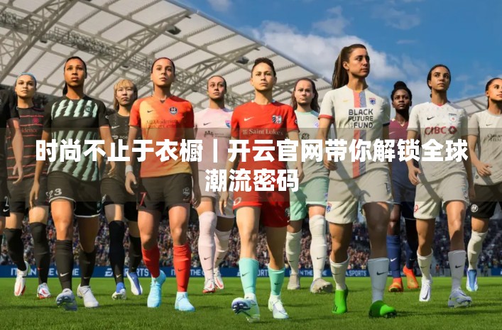 时尚不止于衣橱｜开云官网带你解锁全球潮流密码